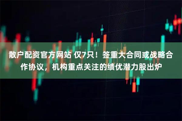 散户配资官方网站 仅7只！签重大合同或战略合作协议，机构重点关注的绩优潜力股出炉