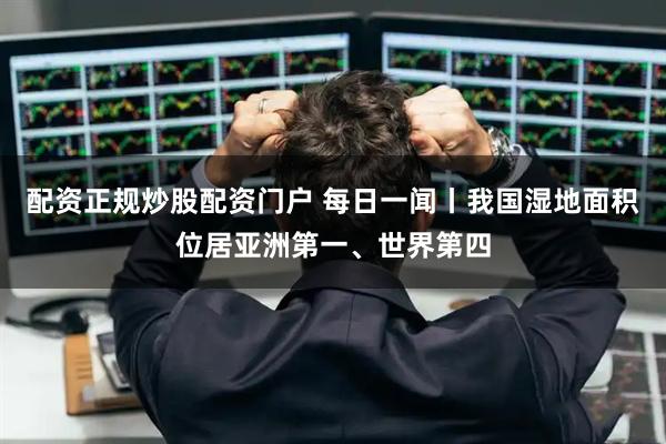 配资正规炒股配资门户 每日一闻丨我国湿地面积位居亚洲第一、世界第四